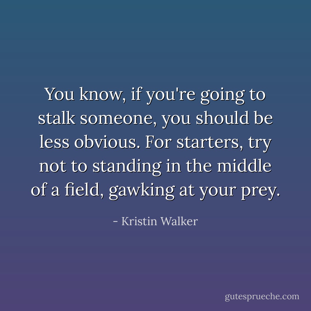 You know, if you're going to stalk someone, you should be less obvious. For starters, try not to standing in the middle of a field, gawking at your prey. - Kristin Walker