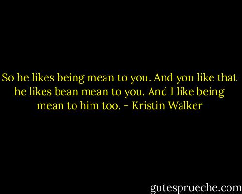 So he likes being mean to you. And you like that he likes bean mean to you.<br />And I like being mean to him too. - Kristin Walker