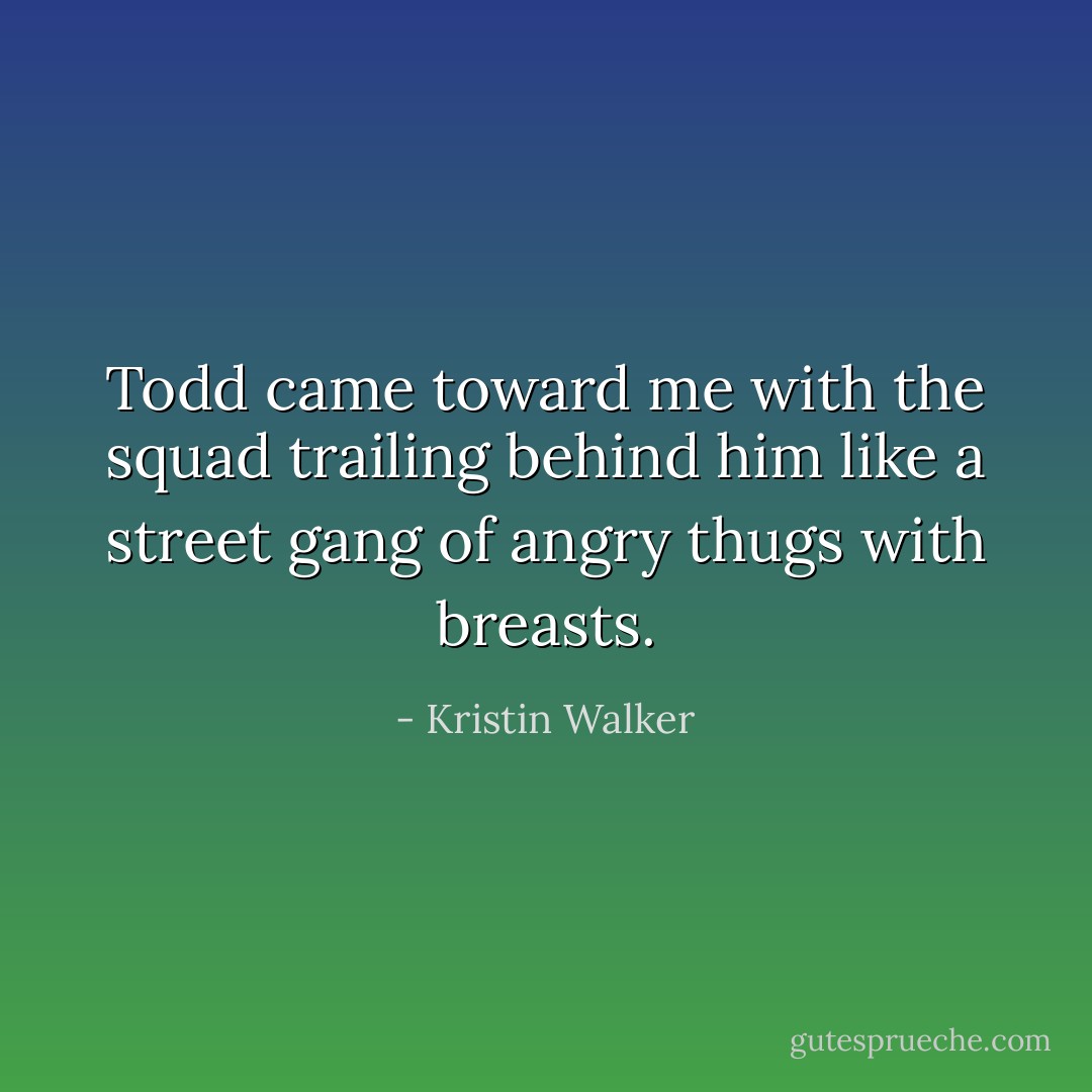 Todd came toward me with the squad trailing behind him like a street gang of angry thugs with breasts. - Kristin Walker