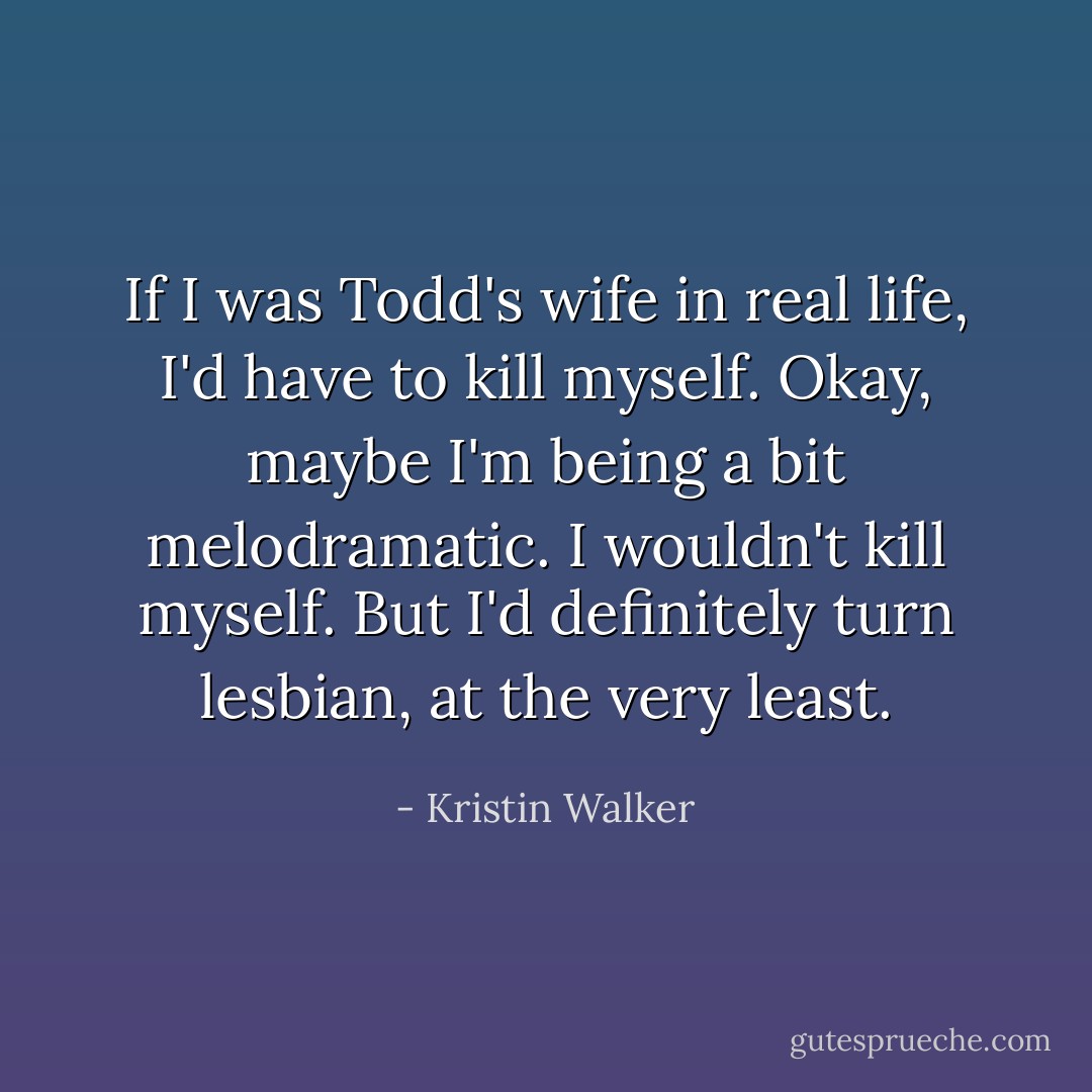 If I was Todd's wife in real life, I'd have to kill myself. Okay, maybe I'm being a bit melodramatic. I wouldn't kill myself. But I'd definitely turn lesbian, at the very least. - Kristin Walker