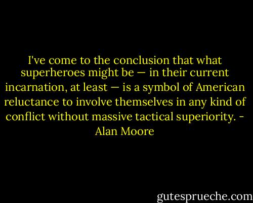 I've come to the conclusion that what superheroes might be — in their current incarnation, at least — is a symbol of American reluctance to involve themselves in any kind of conflict without massive tactical superiority. - Alan Moore