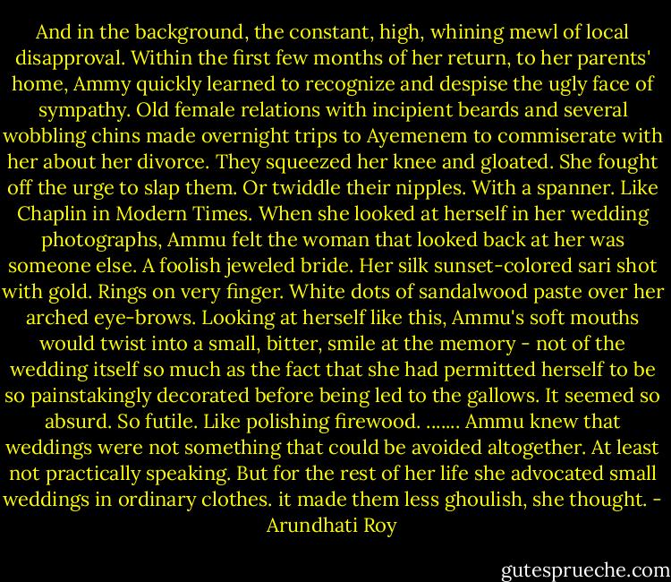 And in the background, the constant, high, whining mewl of local disapproval. Within the first few months of her return, to her parents' home, Ammy quickly learned to recognize and despise the ugly face of sympathy. Old female relations with incipient beards and several wobbling chins made overnight trips to Ayemenem to commiserate with her about her divorce. They squeezed her knee and gloated. She fought off the urge to slap them. Or twiddle their nipples. With a spanner. Like Chaplin in Modern Times.<br />When she looked at herself in her wedding photographs, Ammu felt the woman that looked back at her was someone else. A foolish jeweled bride. Her silk sunset-colored sari shot with gold. Rings on very finger. White dots of sandalwood paste over her arched eye-brows. Looking at herself like this, Ammu's soft mouths would twist into a small, bitter, smile at the memory - not of the wedding itself so much as the fact that she had permitted herself to be so painstakingly decorated before being led to the gallows. It seemed so absurd. So futile.<br />Like polishing firewood.<br />.......<br />Ammu knew that weddings were not something that could be avoided altogether. At least not practically speaking. But for the rest of her life she advocated small weddings in ordinary clothes. it made them less ghoulish, she thought. - Arundhati Roy