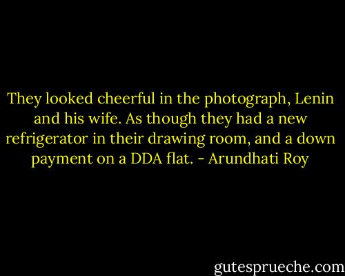 They looked cheerful in the photograph, Lenin and his wife. As though they had a new refrigerator in their drawing room, and a down payment on a DDA flat. - Arundhati Roy