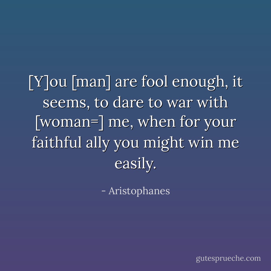 [Y]ou [man] are fool enough, it seems, to dare to war with [woman=] me, when for your faithful ally you might win me easily. - Aristophanes