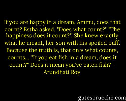 If you are happy in a dream, Ammu, does that count? Estha asked. "Does what count?" "The happiness does it count?". She knew exactly what he meant, her son with his spoiled puff. Because the truth is, that only what counts, counts....."If you eat fish in a dream, does it count?" Does it mean you've eaten fish? - Arundhati Roy