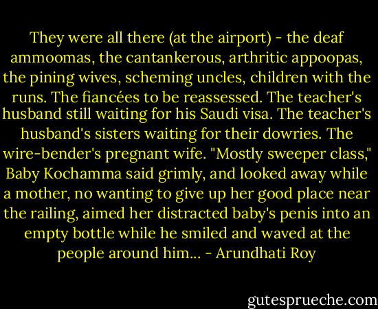 They were all there (at the airport) - the deaf ammoomas, the cantankerous, arthritic appoopas, the pining wives, scheming uncles, children with the runs. The fiancées to be reassessed. The teacher's husband still waiting for his Saudi visa. The teacher's husband's sisters waiting for their dowries. The wire-bender's pregnant wife. "Mostly sweeper class," Baby Kochamma said grimly, and looked away while a mother, no wanting to give up her good place near the railing, aimed her distracted baby's penis into an empty bottle while he smiled and waved at the people around him... - Arundhati Roy