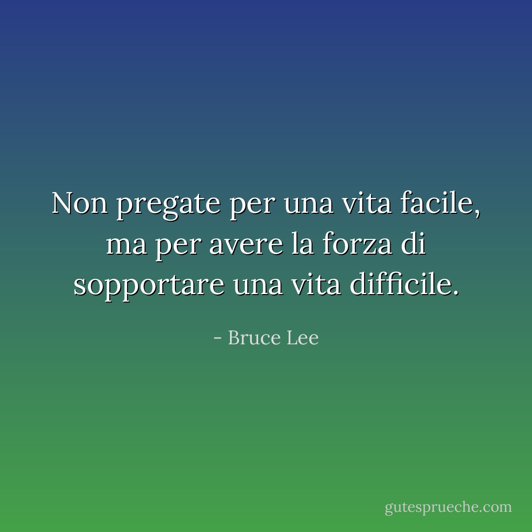 Non pregate per una vita facile, ma per avere la forza di sopportare una vita difficile. - Bruce Lee