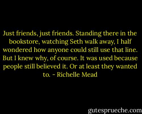 Just friends, just friends. Standing there in the bookstore, watching Seth walk away, I half wondered how anyone could still use that line. But I knew why, of course. It was used because people still believed it. Or at least they wanted to. - Richelle Mead