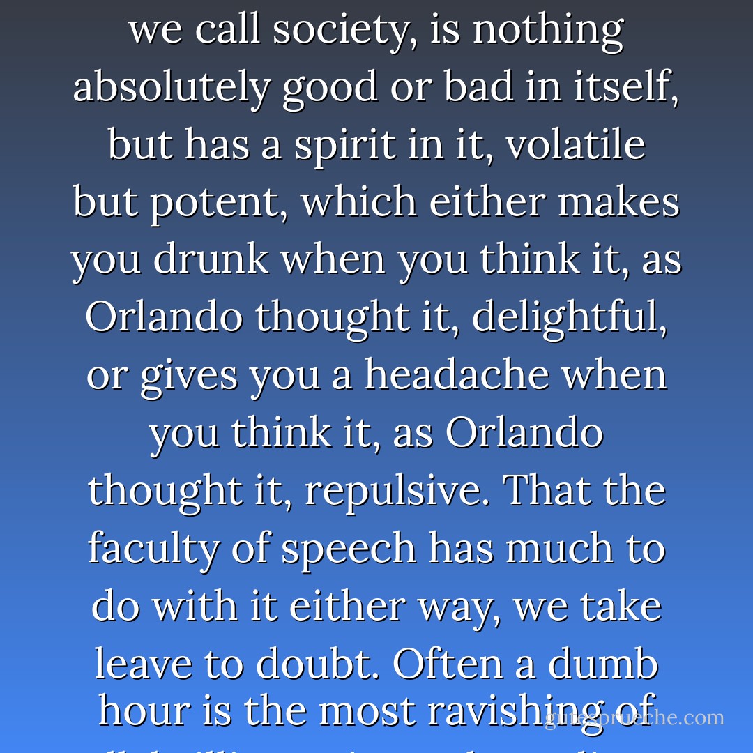 How, in so short a time, she had passed from intoxication to disgust we will only seek to explain by supposing that this mysterious composition which we call society, is nothing absolutely good or bad in itself, but has a spirit in it, volatile but potent, which either makes you drunk when you think it, as Orlando thought it, delightful, or gives you a headache when you think it, as Orlando thought it, repulsive. That the faculty of speech has much to do with it either way, we take leave to doubt. Often a dumb hour is the most ravishing of all; brilliant wit can be tedious beyond description. But to the poets we leave it, and so on with our story. - Virginia Woolf