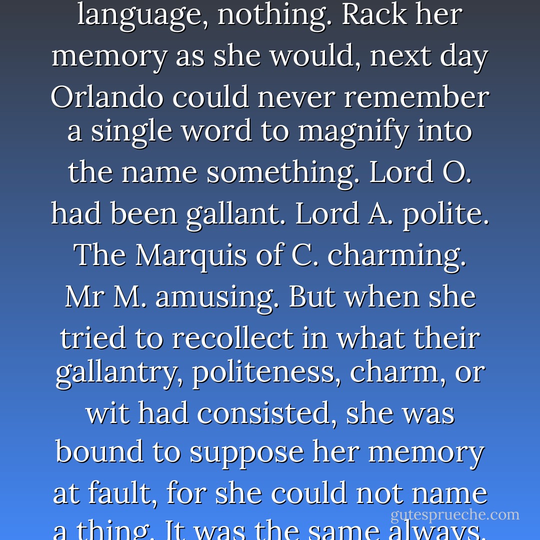 To give a truthful account of London society at that or indeed at any other time, is beyond the powers of the biographer or the historian. Only those who have little need of the truth, and no respect for it — the poets and the novelists — can be trusted to do<br />it, for this is one of the cases where the truth does not exist. Nothing exists. The whole thing is a miasma — a mirage. To make our meaning plain — Orlando could come home from one of these routs at three or four in the morning with cheeks like a Christmas tree and eyes like stars. She would untie a lace, pace the room a score of<br />times, untie another lace, stop, and pace the room again. Often the sun would be blazing over Southwark chimneys before she could persuade herself to get into bed, and there<br />she would lie, pitching and tossing, laughing and sighing for an hour or longer before she slept at last. And what was all this stir about? Society. And what had society said or done to throw a reasonable lady into such an excitement? In plain language, nothing.<br />Rack her memory as she would, next day Orlando could never remember a single word to magnify into the name something. Lord O. had been gallant. Lord A. polite. The Marquis of C. charming. Mr M. amusing. But when she tried to recollect in what their gallantry, politeness, charm, or wit had consisted, she was bound to suppose her memory at fault, for she could not name a thing. It was the same always. Nothing remained over the next day, yet the excitement of the moment was intense. Thus we are forced to conclude that society is one of those brews such as skilled housekeepers serve hot about Christmas time, whose flavour depends upon the proper mixing and stirring of a dozen different ingredients. Take one out, and it is in itself insipid. Take<br />away Lord O., Lord A., Lord C., or Mr M. and separately each is nothing. Stir them all together and they combine to give off the most intoxicating of flavours, the most seductive of scents. Yet this intoxication, this seductiveness, entirely evade our analysis. At one and the same time, therefore, society is everything and society is nothing. Society is the most powerful concoction in the world and society has no existence whatsoever.<br />Such monsters the poets and the novelists alone can deal with; with such something-nothings their works are stuffed out to prodigious size; and to them with the best will in the world we are content to leave it. - Virginia Woolf