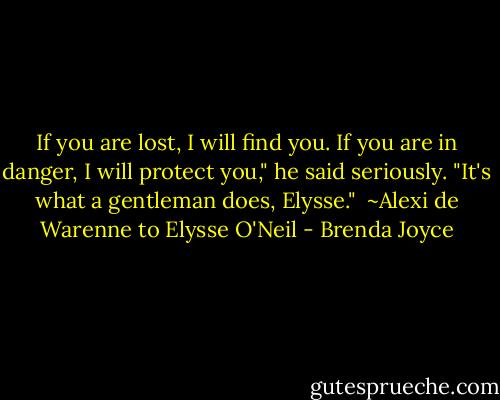 If you are lost, I will find you. If you are in danger, I will protect you," he said seriously. "It's what a gentleman does, Elysse."<br /><br />~Alexi de Warenne to Elysse O'Neil - Brenda Joyce