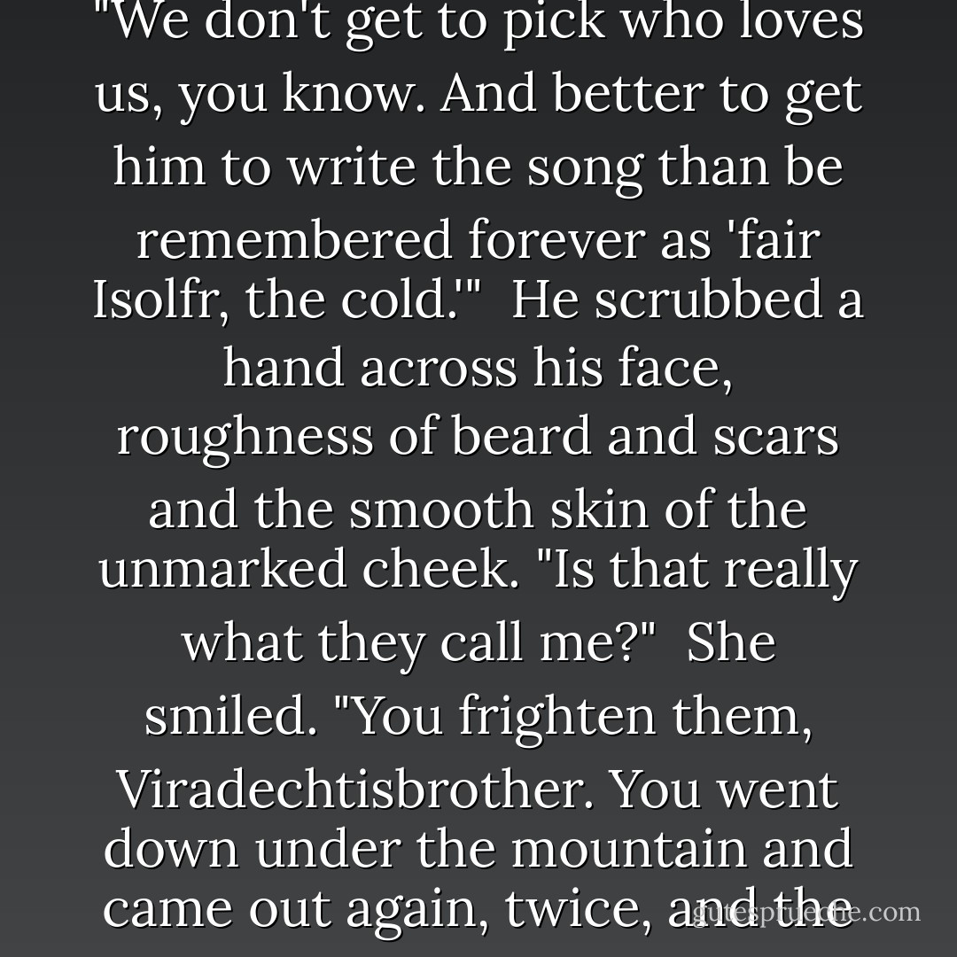 He's not my lover," Isolfr said.<br /><br />She raised an eyebrow, a long feathery, shaggy sweep. "You're his beloved. Both of them. I saw enough on the war-trail to know." Then she laughed, and took her hand off his and pushed his chest like a wolf-cub nudging playfully. "We don't get to pick who loves us, you know. And better to get him to write the song than be remembered forever as 'fair Isolfr, the cold.'"<br /><br />He scrubbed a hand across his face, roughness of beard and scars and the smooth skin of the unmarked cheek. "Is that really what they call me?"<br /><br />She smiled. "You frighten them, Viradechtisbrother. You went down under the mountain and came out again, twice, and the alfar call you friend. They'll have you among the heroes before you know it. And you can seem quite untouchable—'ice-eyes, and ice-heart, and ice-hard, his will.'"<br /><br />"Othinn help me. It is a song already. - Sarah Monette