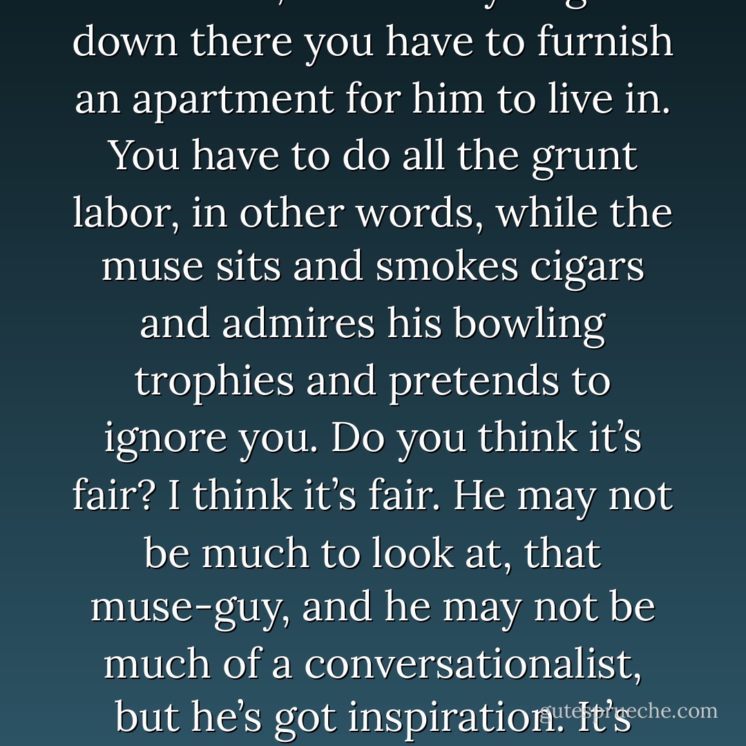 There is a muse, but he’s not going to come fluttering down into your writing room and scatter creative fairy-dust all over your typewriter or computer. He lives in the ground. He’s a basement kind of guy. You have to descend to his level, and once you get down there you have to furnish an apartment for him to live in. You have to do all the grunt labor, in other words, while the muse sits and smokes cigars and admires his bowling trophies and pretends to ignore you. Do you think it’s fair? I think it’s fair. He may not be much to look at, that muse-guy, and he may not be much of a conversationalist, but he’s got inspiration. It’s right that you should do all the work and burn all the mid-night oil, because the guy with the cigar and the little wings has got a bag of magic. There’s stuff in there that can change your life. Believe me, I know. - Stephen King