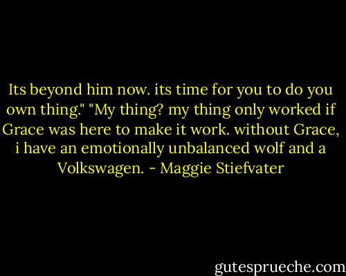 Its beyond him now. its time for you to do you own thing."<br />"My thing? my thing only worked if Grace was here to make it work. without Grace, i have an emotionally unbalanced wolf and a Volkswagen. - Maggie Stiefvater
