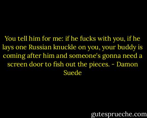 You tell him for me: if he fucks with you, if he lays one Russian knuckle on you, your buddy is coming after him and someone's gonna need a screen door to fish out the pieces. - Damon Suede