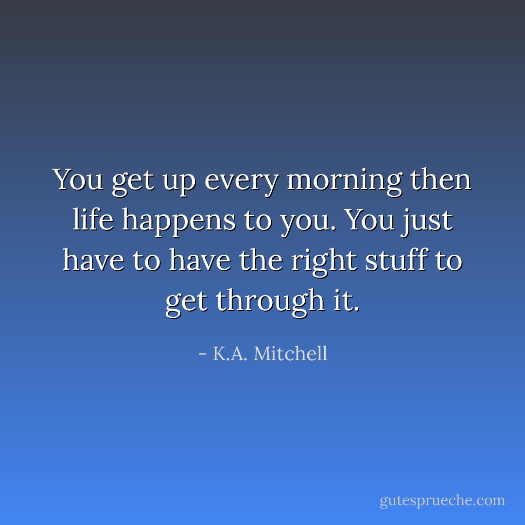 You get up every morning then life happens to you. You just have to have the right stuff to get through it. - K.A. Mitchell
