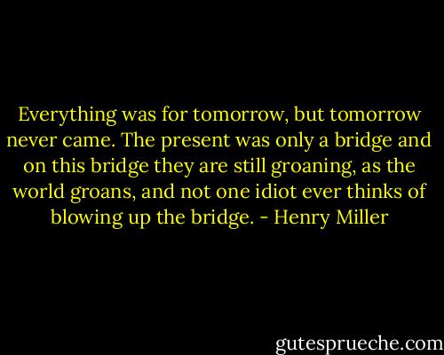 Everything was for tomorrow, but tomorrow never came. The present was only a bridge and on this bridge they are still groaning, as the world groans, and not one idiot ever thinks of blowing up the bridge. - Henry Miller