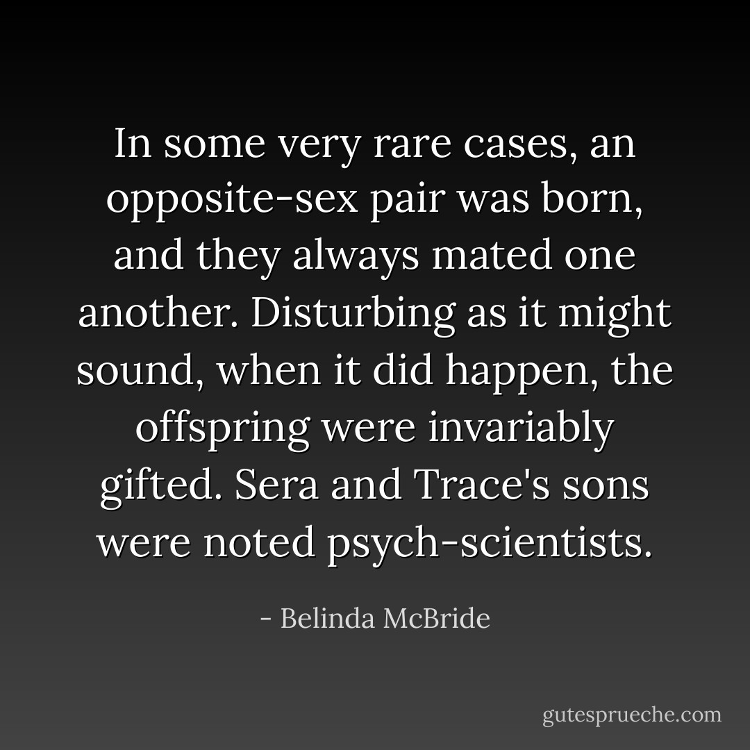 In some very rare cases, an opposite-sex pair was born, and they always mated one another. Disturbing as it might sound, when it did happen, the offspring were invariably gifted. Sera and Trace's sons were noted psych-scientists. - Belinda McBride