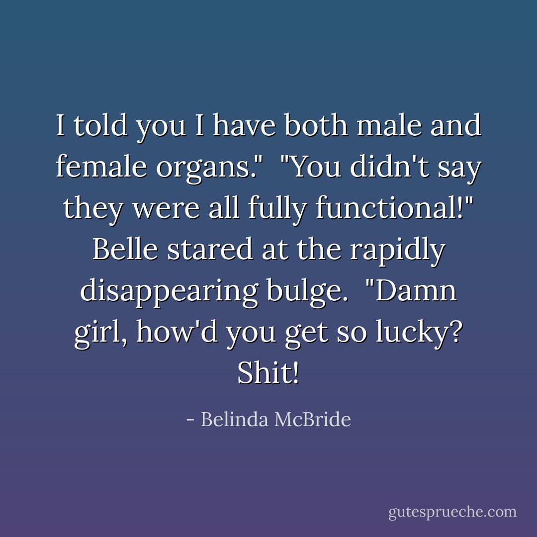 I told you I have both male and female organs."<br /><br />"You didn't say they were all fully functional!" Belle stared at the rapidly disappearing bulge.<br /><br />"Damn girl, how'd you get so lucky? Shit! - Belinda McBride