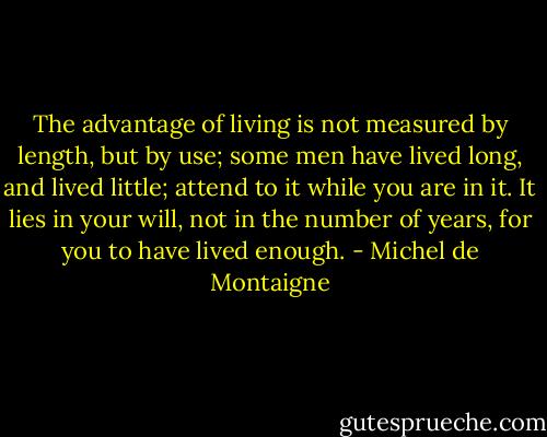 The advantage of living is not measured by length, but by use; some men have lived long, and lived little; attend to it while you are in it. It lies in your will, not in the number of years, for you to have lived enough. - Michel de Montaigne