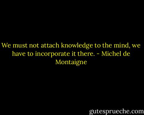 We must not attach knowledge to the mind, we have to incorporate it there. - Michel de Montaigne