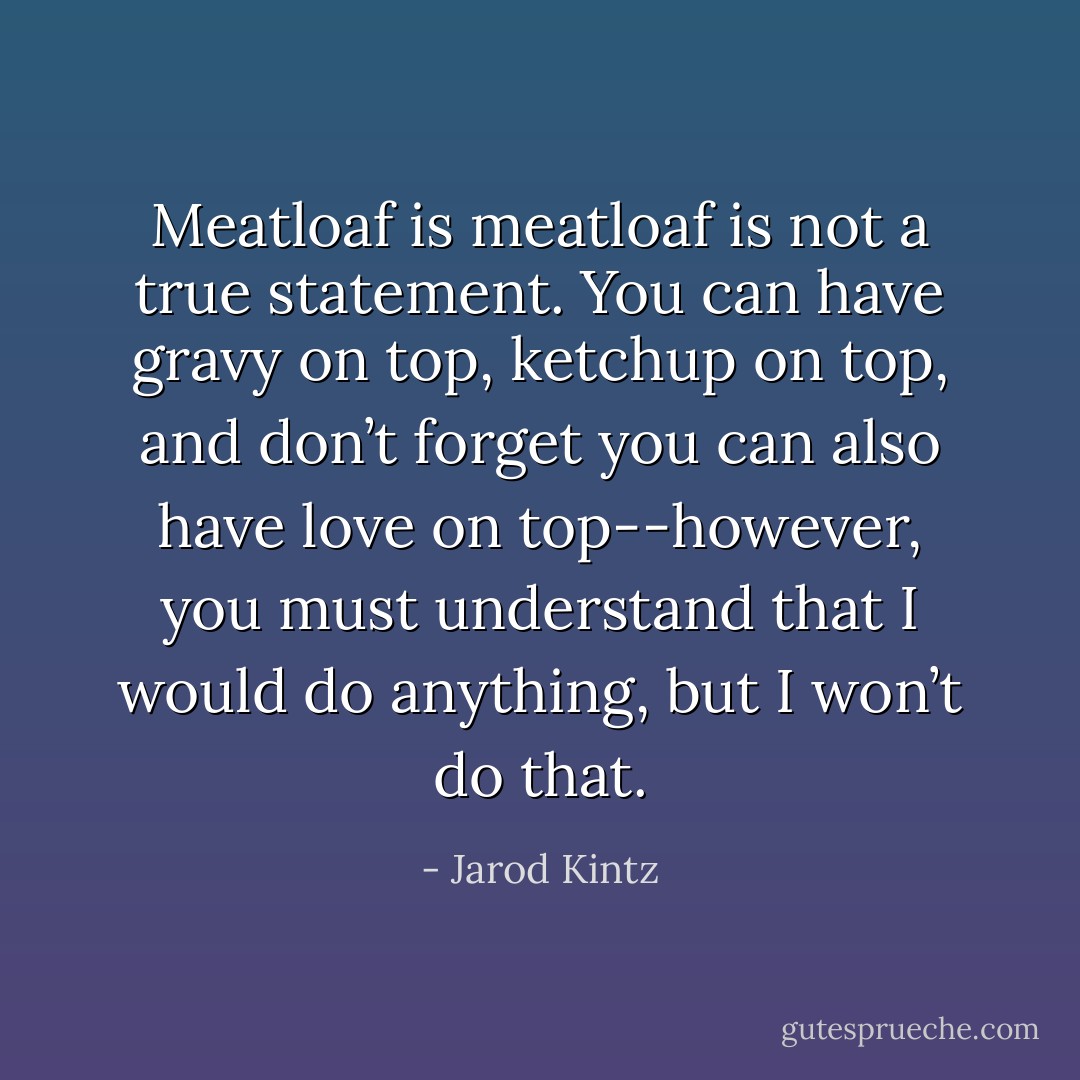 Meatloaf is meatloaf is not a true statement. You can have gravy on top, ketchup on top, and don’t forget you can also have love on top--however, you must understand that I would do anything, but I won’t do that. - Jarod Kintz
