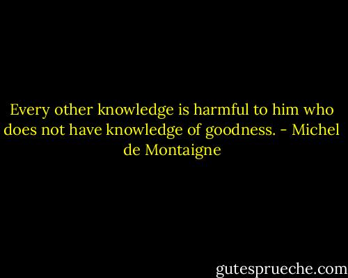 Every other knowledge is harmful to him who does not have knowledge of goodness. - Michel de Montaigne
