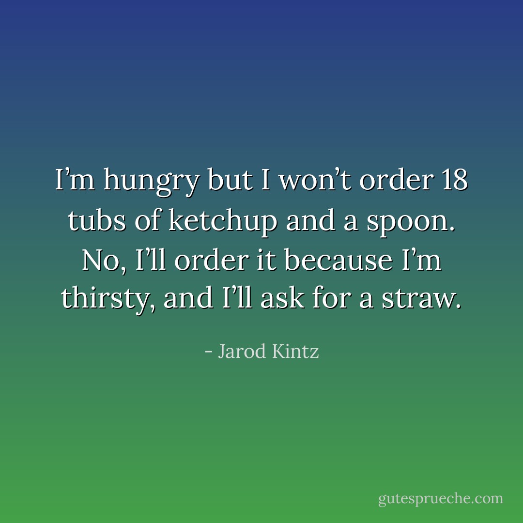 I’m hungry but I won’t order 18 tubs of ketchup and a spoon. No, I’ll order it because I’m thirsty, and I’ll ask for a straw. - Jarod Kintz
