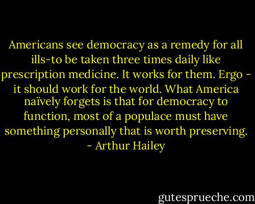 Americans see democracy as a remedy for all ills-to be taken three times daily like prescription medicine. It works for them. Ergo - it should work for the world. What America naïvely forgets is that for democracy to function, most of a populace must have something personally that is worth preserving. - Arthur Hailey