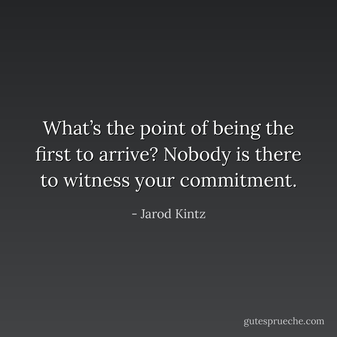What’s the point of being the first to arrive? Nobody is there to witness your commitment. - Jarod Kintz