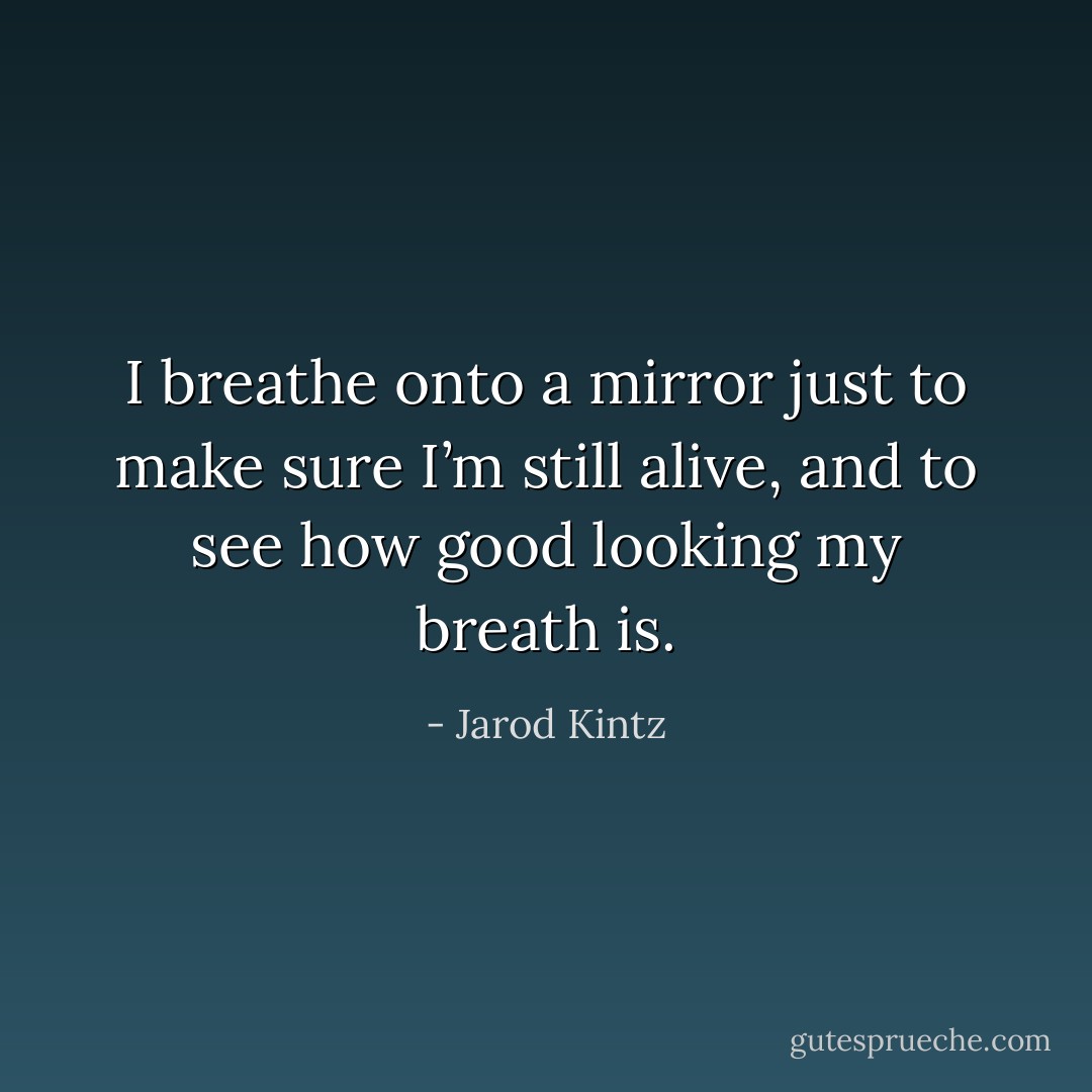 I breathe onto a mirror just to make sure I’m still alive, and to see how good looking my breath is. - Jarod Kintz