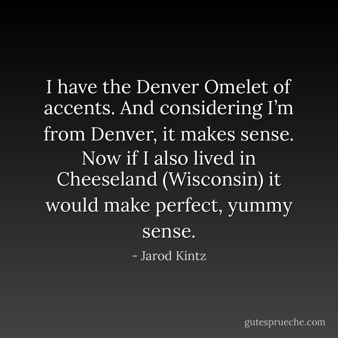 I have the Denver Omelet of accents. And considering I’m from Denver, it makes sense. Now if I also lived in Cheeseland (Wisconsin) it would make perfect, yummy sense. - Jarod Kintz
