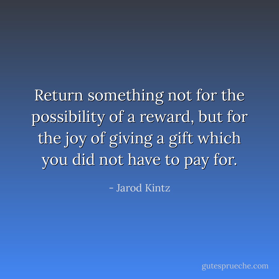 Return something not for the possibility of a reward, but for the joy of giving a gift which you did not have to pay for. - Jarod Kintz