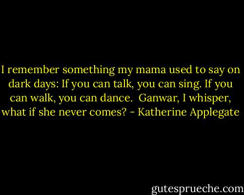 I remember something my mama<br />used to say on dark days:<br />If you can talk, you can sing.<br />If you can walk, you can dance.<br /><br />Ganwar, I whisper,<br />what if she never comes? - Katherine Applegate