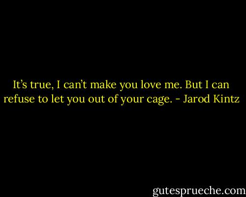 It’s true, I can’t make you love me. But I can refuse to let you out of your cage. - Jarod Kintz