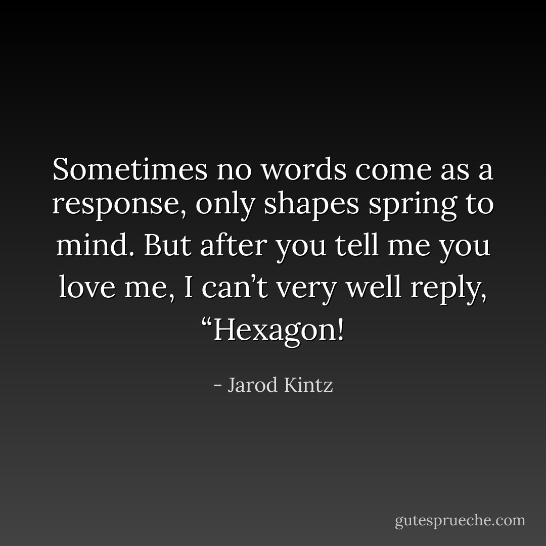 Sometimes no words come as a response, only shapes spring to mind. But after you tell me you love me, I can’t very well reply, “Hexagon! - Jarod Kintz