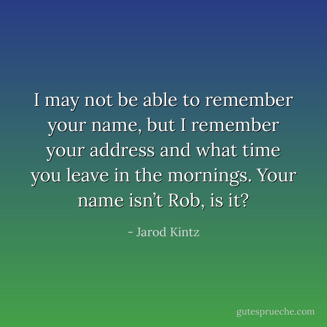 I may not be able to remember your name, but I remember your address and what time you leave in the mornings. Your name isn’t Rob, is it? - Jarod Kintz
