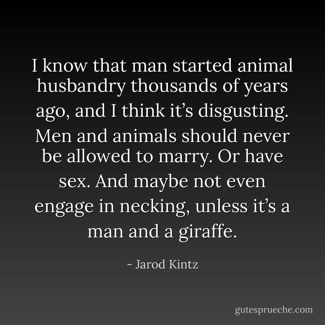 I know that man started animal husbandry thousands of years ago, and I think it’s disgusting. Men and animals should never be allowed to marry. Or have sex. And maybe not even engage in necking, unless it’s a man and a giraffe. - Jarod Kintz