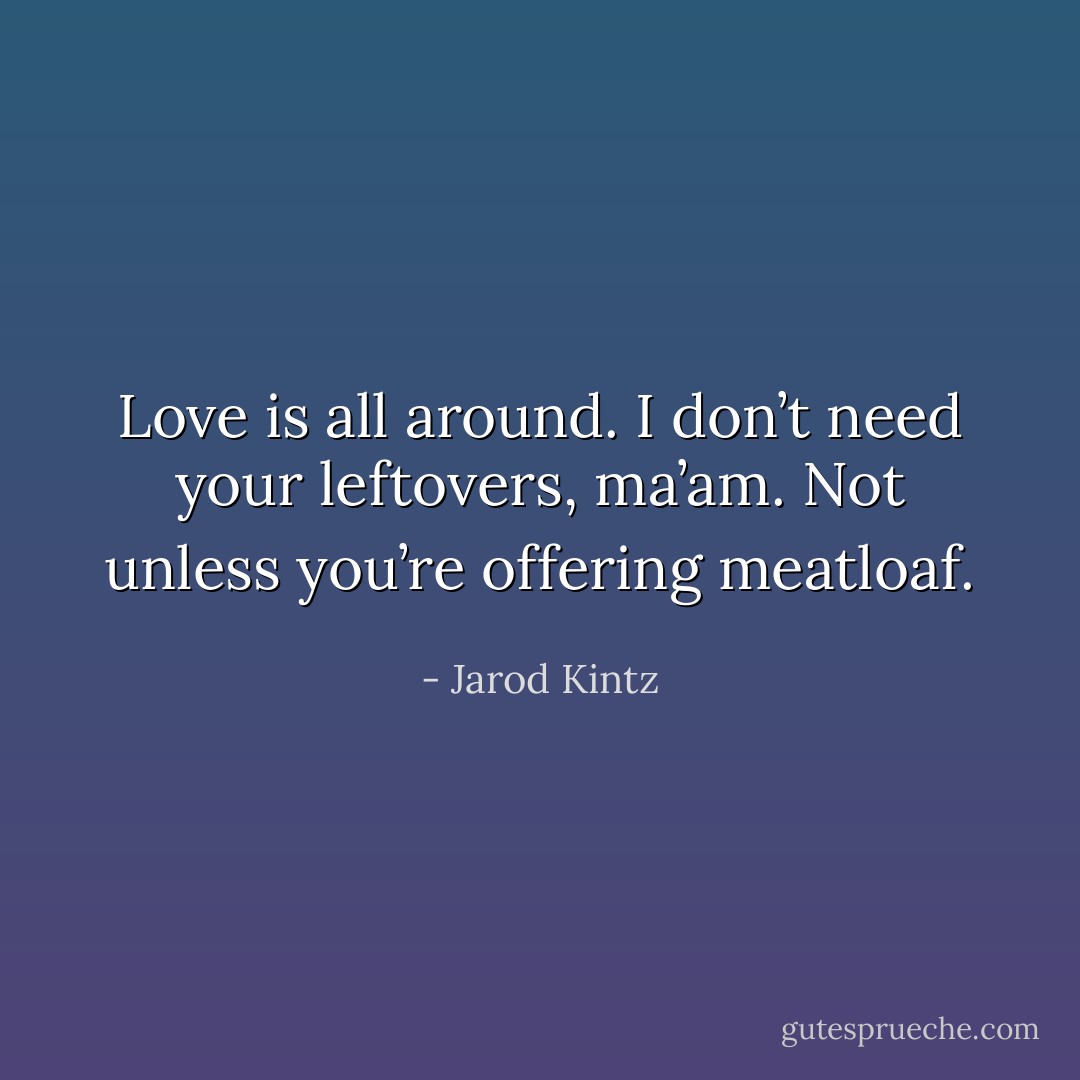 Love is all around. I don’t need your leftovers, ma’am. Not unless you’re offering meatloaf. - Jarod Kintz