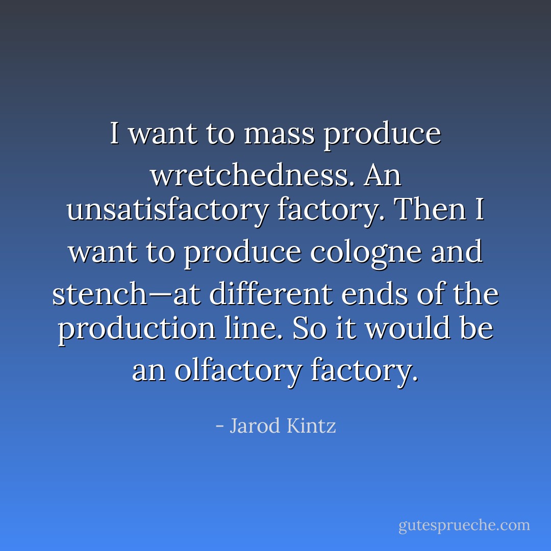 I want to mass produce wretchedness. An unsatisfactory factory. Then I want to produce cologne and stench—at different ends of the production line. So it would be an olfactory factory. - Jarod Kintz