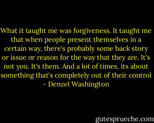 What it taught me was forgiveness. It taught me that when people present themselves in a certain way, there's probably some back story or issue or reason for the way that they are. It's not you. It's them. And a lot of times, its about something that's completely out of their control - Denzel Washington