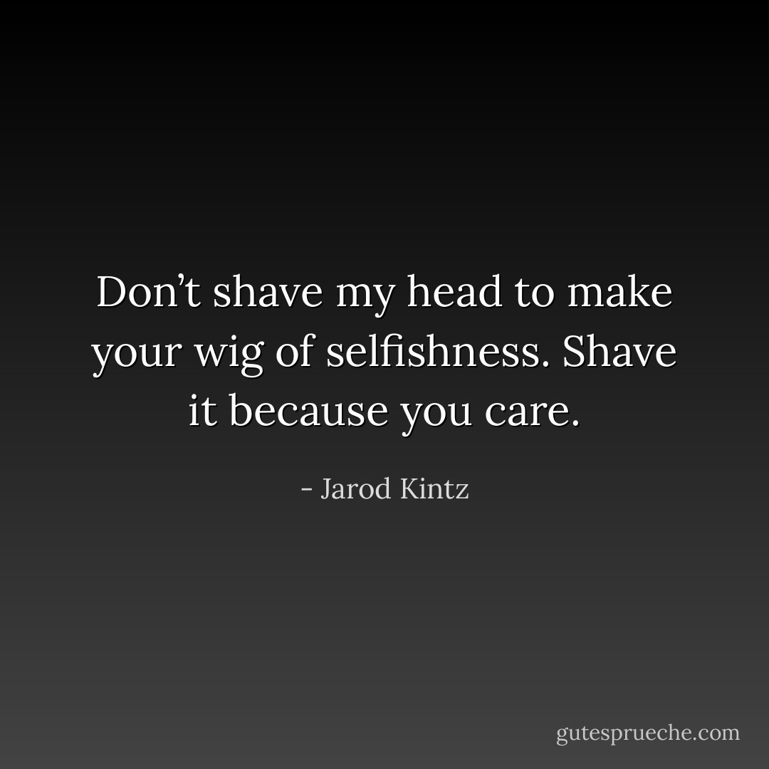 Don’t shave my head to make your wig of selfishness. Shave it because you care. - Jarod Kintz