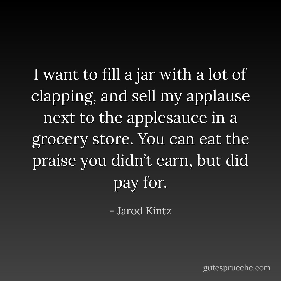 I want to fill a jar with a lot of clapping, and sell my applause next to the applesauce in a grocery store. You can eat the praise you didn’t earn, but did pay for. - Jarod Kintz