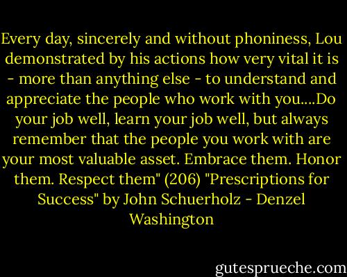 Every day, sincerely and without phoniness, Lou demonstrated by his actions how very vital it is - more than anything else - to understand and appreciate the people who work with you....Do your job well, learn your job well, but always remember that the people you work with are your most valuable asset. Embrace them. Honor them. Respect them" (206) "Prescriptions for Success" by John Schuerholz - Denzel Washington