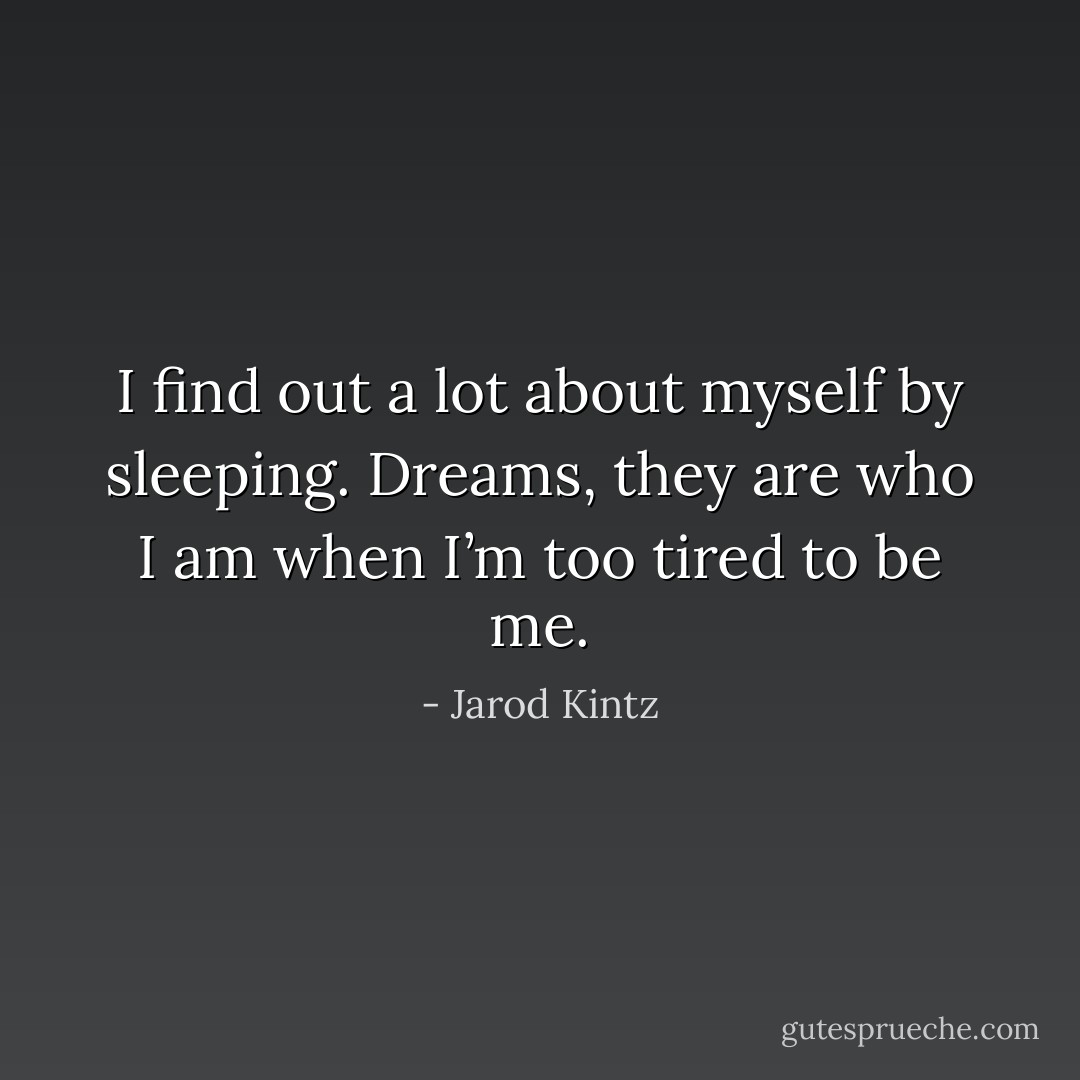 I find out a lot about myself by sleeping. Dreams, they are who I am when I’m too tired to be me. - Jarod Kintz