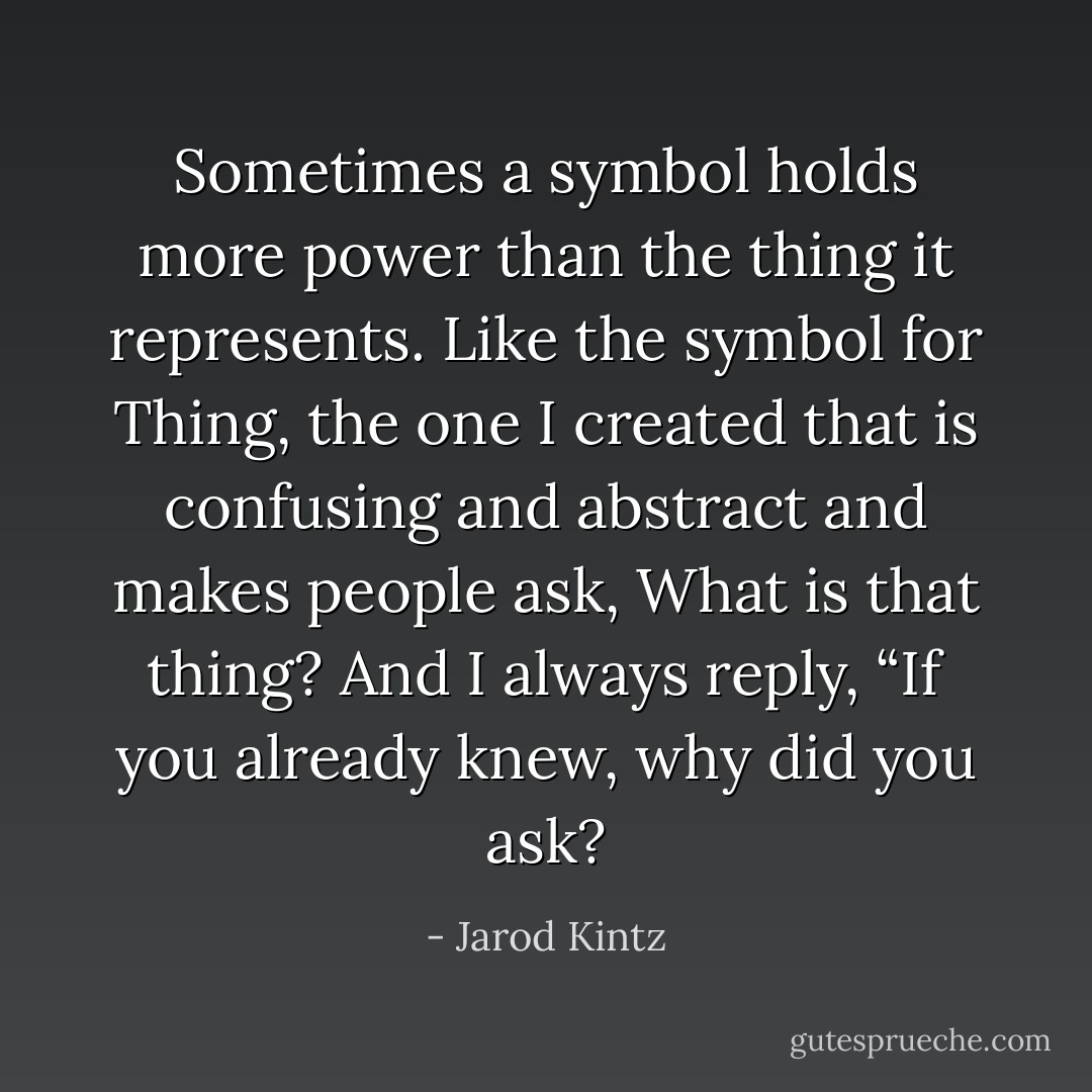 Sometimes a symbol holds more power than the thing it represents. Like the symbol for Thing, the one I created that is confusing and abstract and makes people ask, What is that thing? And I always reply, “If you already knew, why did you ask? - Jarod Kintz