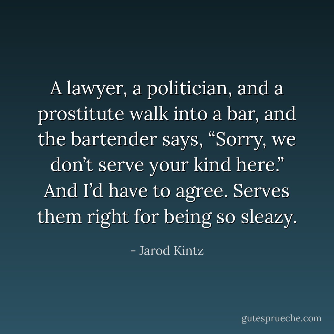A lawyer, a politician, and a prostitute walk into a bar, and the bartender says, “Sorry, we don’t serve your kind here.” And I’d have to agree. Serves them right for being so sleazy. - Jarod Kintz