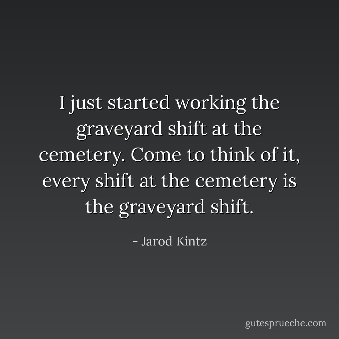 I just started working the graveyard shift at the cemetery. Come to think of it, every shift at the cemetery is the graveyard shift. - Jarod Kintz