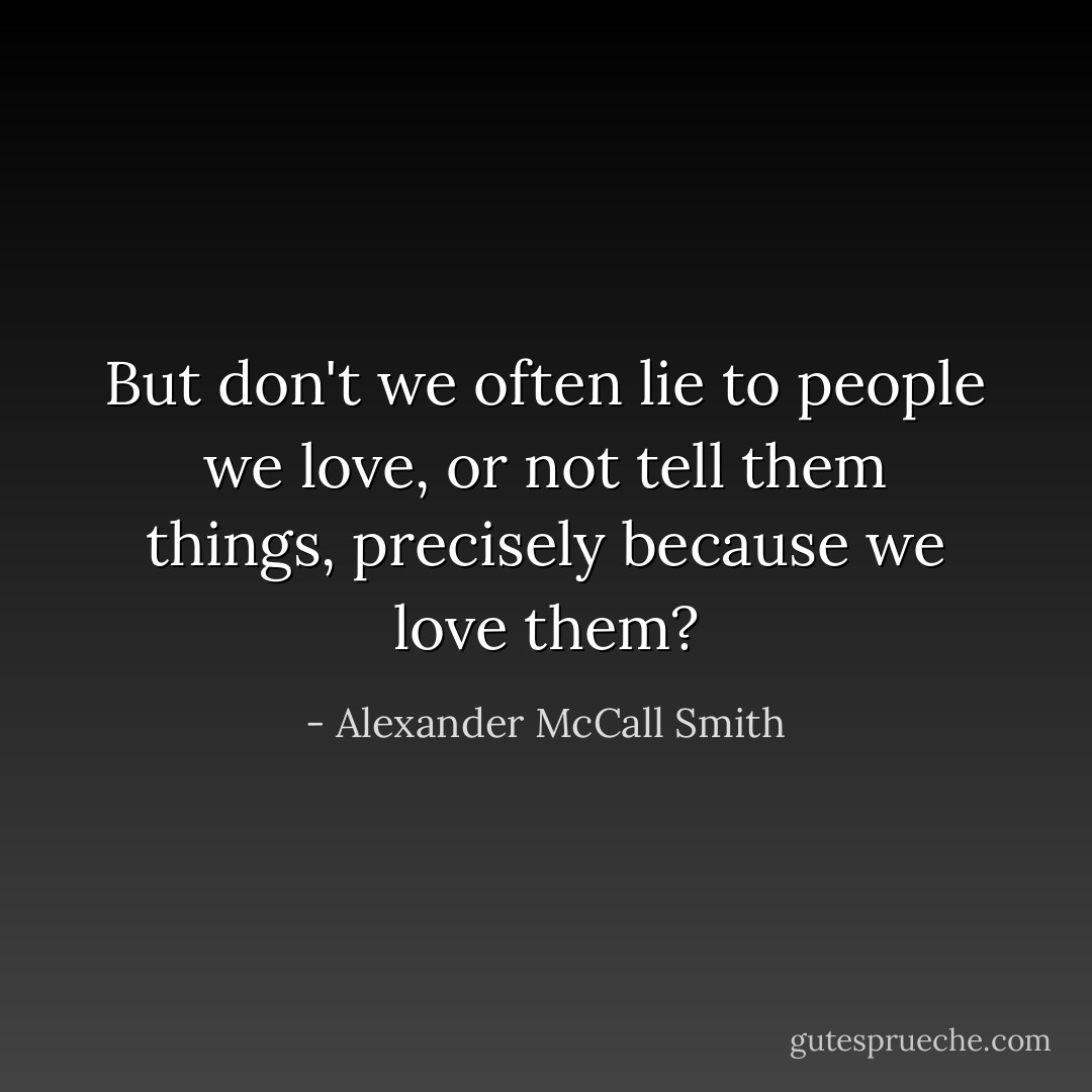 But don't we often lie to people we love, or not tell them things, precisely because we love them? - Alexander McCall Smith