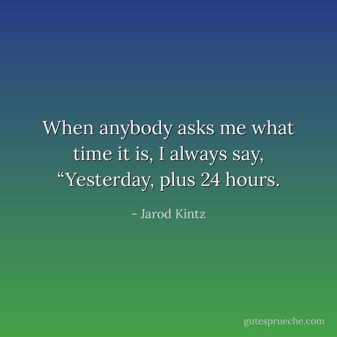 When anybody asks me what time it is, I always say, “Yesterday, plus 24 hours. - Jarod Kintz